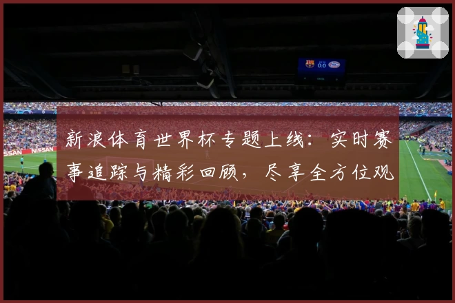 新浪体育世界杯专题上线：实时赛事追踪与精彩回顾，尽享全方位观赛体验