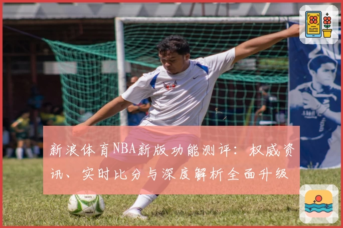 新浪体育NBA新版功能测评：权威资讯、实时比分与深度解析全面升级