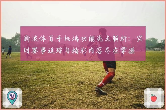 新浪体育手机端功能亮点解析：实时赛事追踪与精彩内容尽在掌握