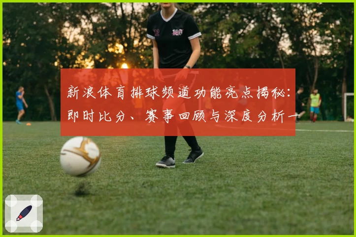 新浪体育排球频道功能亮点揭秘：即时比分、赛事回顾与深度分析一应俱全