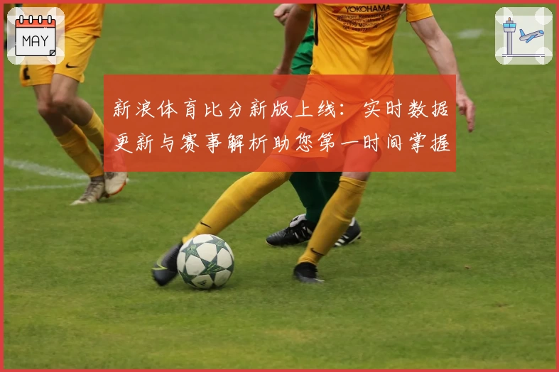 新浪体育比分新版上线：实时数据更新与赛事解析助您第一时间掌握比赛动态