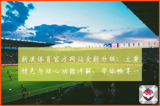 新浪体育官方网站全新升级：主要特色与核心功能详解，带你畅享一站式体育盛宴