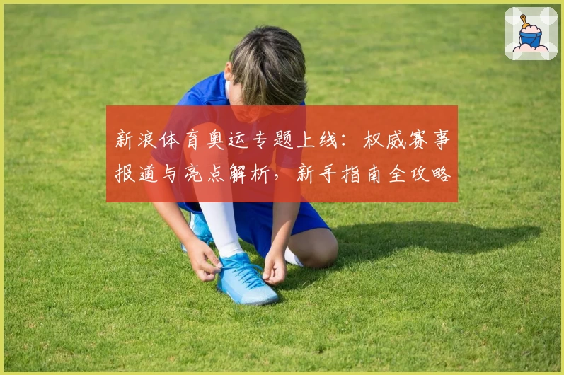 新浪体育奥运专题上线：权威赛事报道与亮点解析，新手指南全攻略