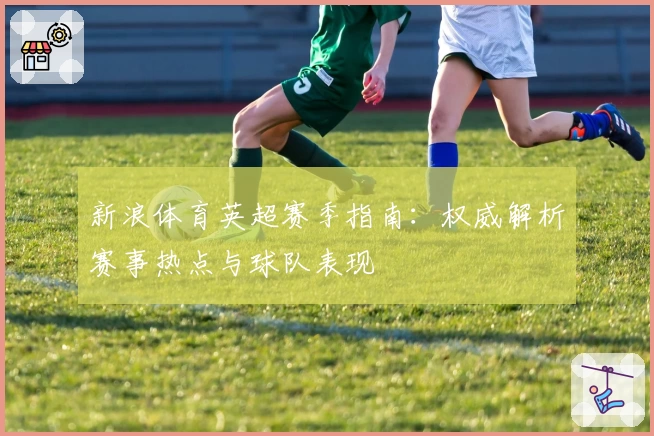新浪体育英超赛季指南：权威解析赛事热点与球队表现