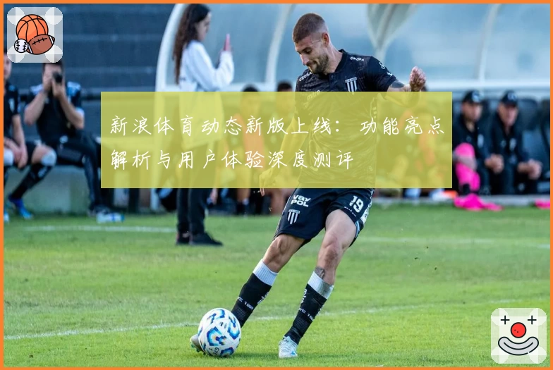 新浪体育动态新版上线：功能亮点解析与用户体验深度测评