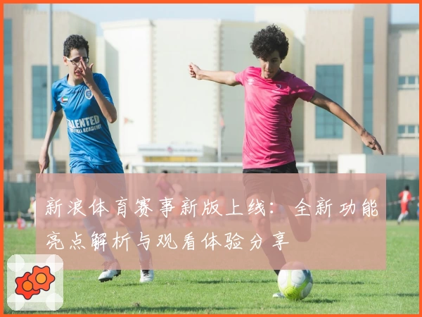 新浪体育赛事新版上线：全新功能亮点解析与观看体验分享