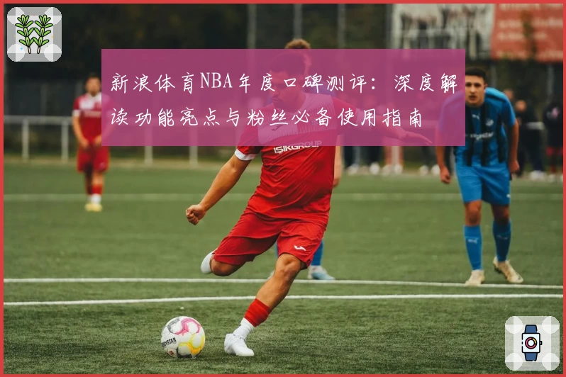 新浪体育NBA年度口碑测评：深度解读功能亮点与粉丝必备使用指南