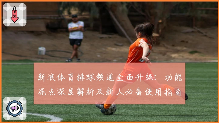 新浪体育排球频道全面升级：功能亮点深度解析及新人必备使用指南