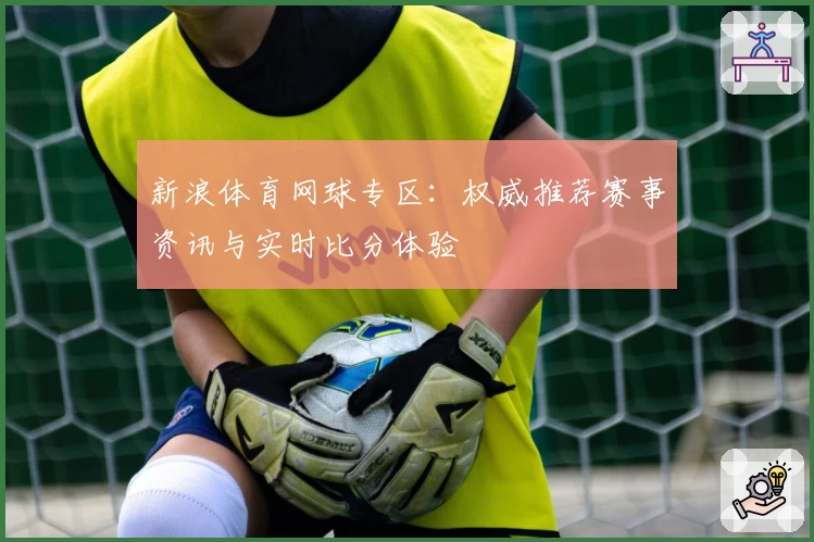 新浪体育网球专区：权威推荐赛事资讯与实时比分体验