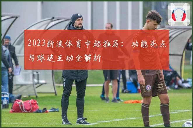 2023新浪体育中超推荐：功能亮点与球迷互动全解析