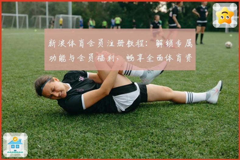 新浪体育会员注册教程：解锁专属功能与会员福利，畅享全面体育资讯服务