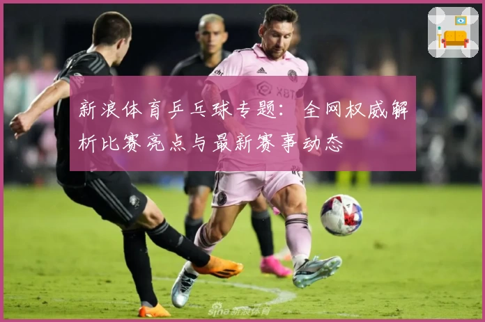 新浪体育乒乓球专题：全网权威解析比赛亮点与最新赛事动态