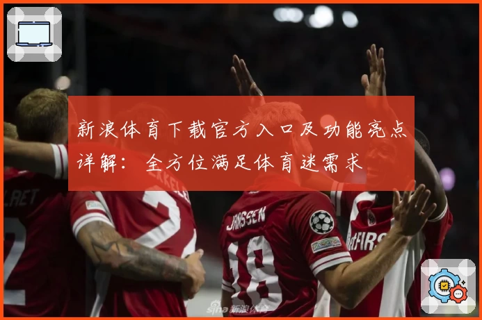 新浪体育下载官方入口及功能亮点详解：全方位满足体育迷需求