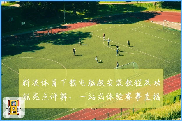 新浪体育下载电脑版安装教程及功能亮点详解，一站式体验赛事直播与精彩资讯