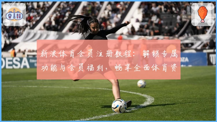 新浪体育会员注册教程：解锁专属功能与会员福利，畅享全面体育资讯服务