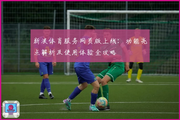新浪体育服务网页版上线：功能亮点解析及使用体验全攻略